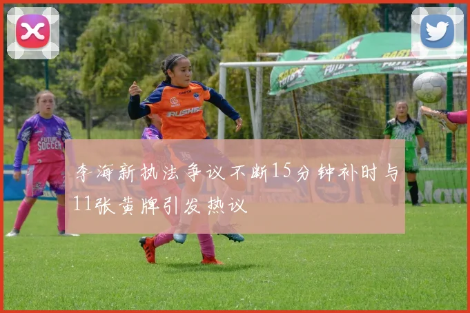 李海新执法争议不断15分钟补时与11张黄牌引发热议
