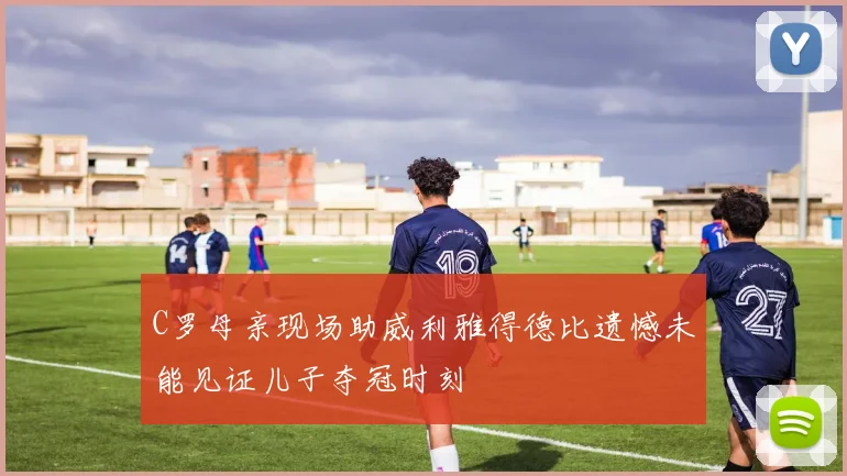C罗母亲现场助威利雅得德比遗憾未能见证儿子夺冠时刻
