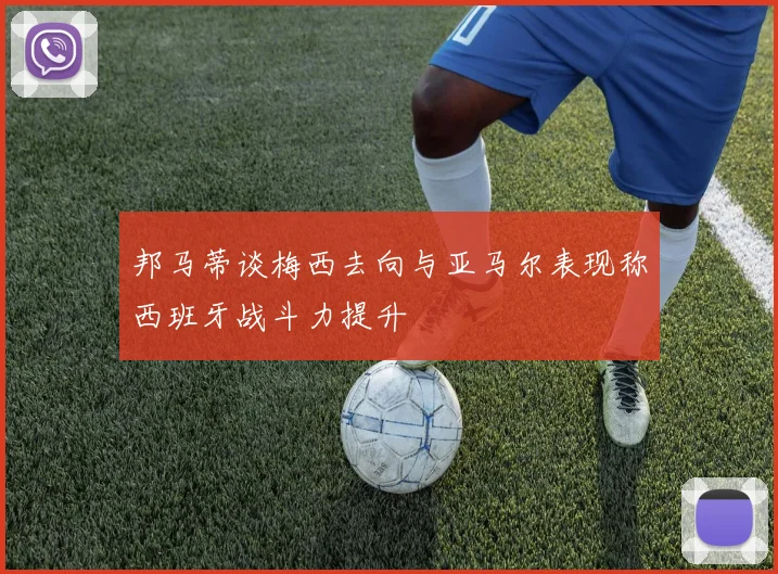 邦马蒂谈梅西去向与亚马尔表现称西班牙战斗力提升