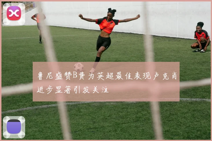 鲁尼盛赞B费为英超最佳表现卢克肖进步显著引发关注