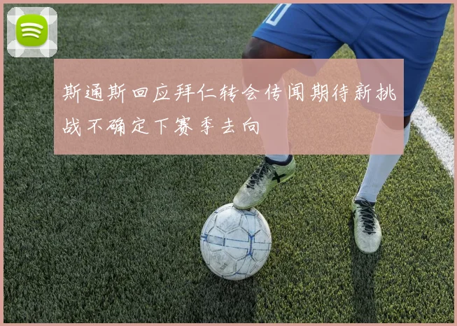 斯通斯回应拜仁转会传闻期待新挑战不确定下赛季去向