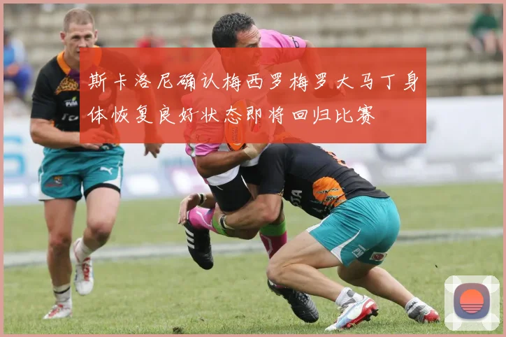 斯卡洛尼确认梅西罗梅罗大马丁身体恢复良好状态即将回归比赛