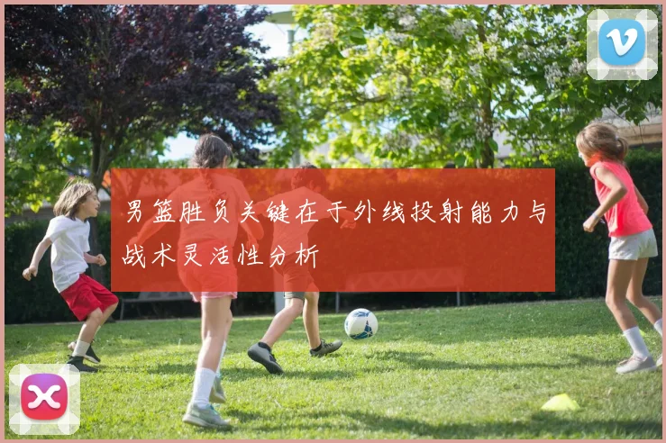 男篮胜负关键在于外线投射能力与战术灵活性分析