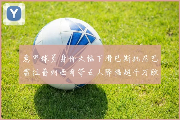 意甲球员身价大幅下滑巴斯托尼巴雷拉普利西奇等五人降幅超千万欧元
