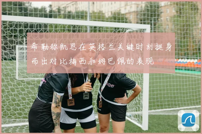 希勒称凯恩在英格兰关键时刻挺身而出对比梅西和姆巴佩的表现