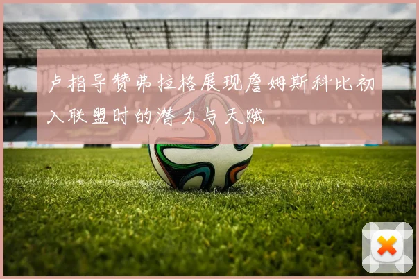 卢指导赞弗拉格展现詹姆斯科比初入联盟时的潜力与天赋