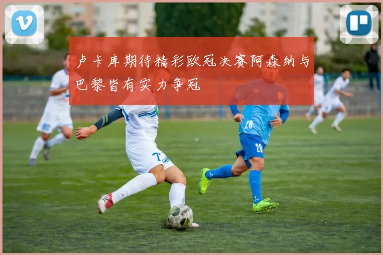 卢卡库期待精彩欧冠决赛阿森纳与巴黎皆有实力争冠