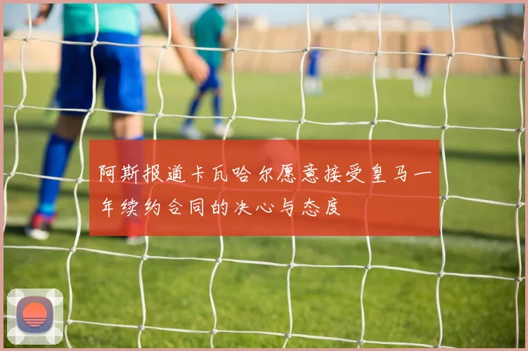 阿斯报道卡瓦哈尔愿意接受皇马一年续约合同的决心与态度