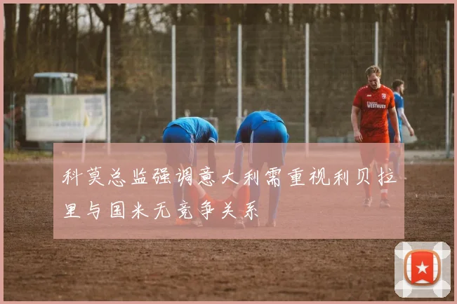 科莫总监强调意大利需重视利贝拉里与国米无竞争关系