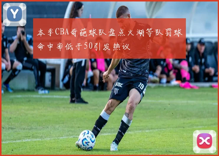 本季CBA奇葩球队盘点火湖等队罚球命中率低于50引发热议