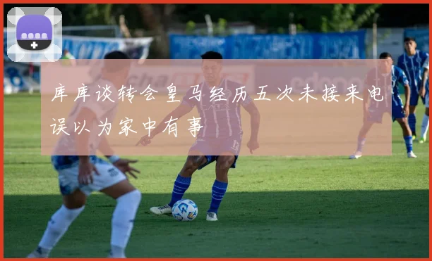 库库谈转会皇马经历五次未接来电误以为家中有事