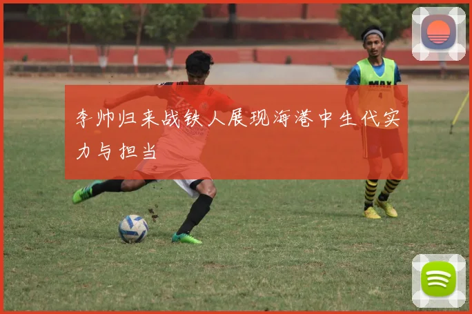 李帅归来战铁人展现海港中生代实力与担当