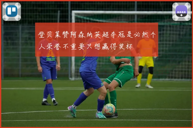登贝莱赞阿森纳英超夺冠是必然个人荣誉不重要只想赢得奖杯