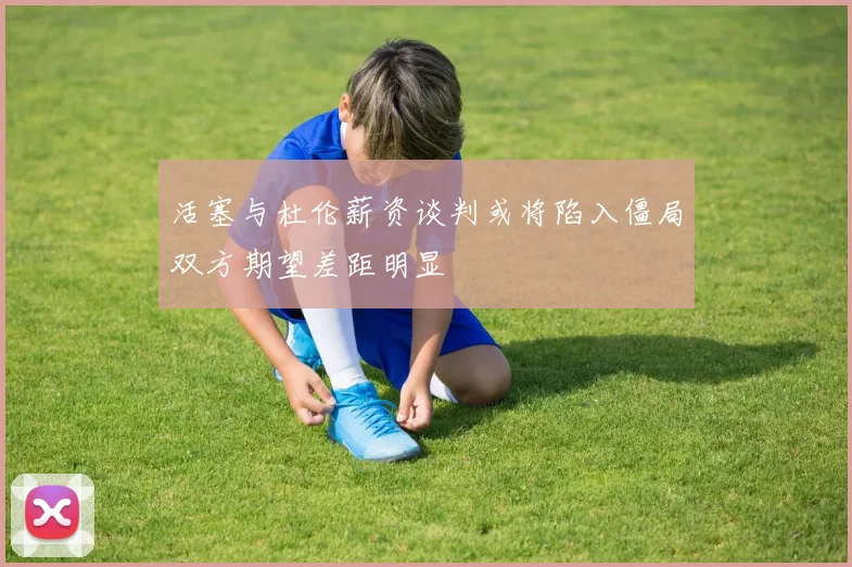 活塞与杜伦薪资谈判或将陷入僵局双方期望差距明显