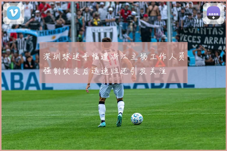 深圳球迷手幅遭浙江主场工作人员强制收走后迅速归还引发关注