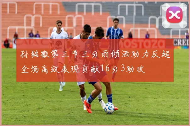 孙铭徽第三节三分雨倾洒助力反超全场高效表现贡献16分3助攻