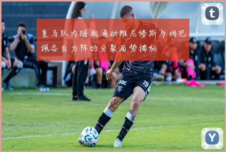 皇马队内暗潮涌动维尼修斯与姆巴佩各自为阵的分裂局势揭秘